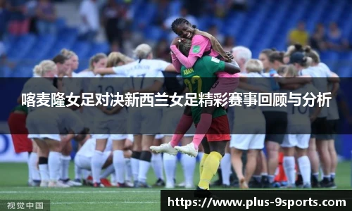 喀麦隆女足对决新西兰女足精彩赛事回顾与分析