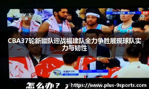 CBA37轮新疆队迎战福建队全力争胜展现球队实力与韧性